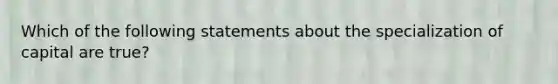 Which of the following statements about the specialization of capital are true?