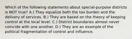 Which of the following statements about special-purpose districts is NOT true? A.) They equalize both the tax burden and the delivery of services. B.) They are based on the theory of keeping control at the local level. C.) District boundaries almost never coincide with one another. D.) They are an example of the political fragmentation of control and influence.