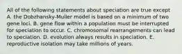 All of the following statements about speciation are true except A. the Dobzhansky-Muller model is based on a minimum of two gene loci. B. gene flow within a population must be interrupted for speciation to occur. C. chromosomal rearrangements can lead to speciation. D. evolution always results in speciation. E. reproductive isolation may take millions of years.