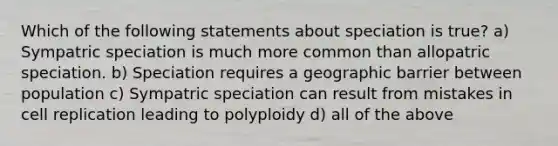 Which of the following statements about speciation is true? a) Sympatric speciation is much more common than allopatric speciation. b) Speciation requires a geographic barrier between population c) Sympatric speciation can result from mistakes in cell replication leading to polyploidy d) all of the above