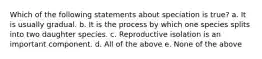 Which of the following statements about speciation is true? a. It is usually gradual. b. It is the process by which one species splits into two daughter species. c. Reproductive isolation is an important component. d. All of the above e. None of the above