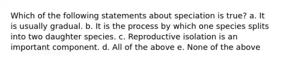 Which of the following statements about speciation is true? a. It is usually gradual. b. It is the process by which one species splits into two daughter species. c. Reproductive isolation is an important component. d. All of the above e. None of the above