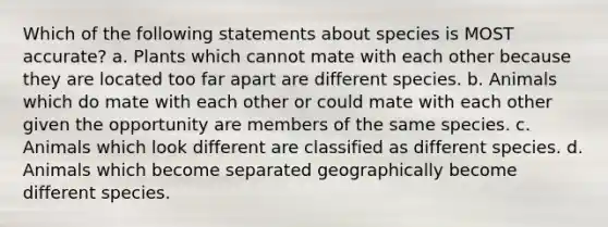 Which of the following statements about species is MOST accurate? a. Plants which cannot mate with each other because they are located too far apart are different species. b. Animals which do mate with each other or could mate with each other given the opportunity are members of the same species. c. Animals which look different are classified as different species. d. Animals which become separated geographically become different species.