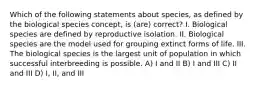 Which of the following statements about species, as defined by the biological species concept, is (are) correct? I. Biological species are defined by reproductive isolation. II. Biological species are the model used for grouping extinct forms of life. III. The biological species is the largest unit of population in which successful interbreeding is possible. A) I and II B) I and III C) II and III D) I, II, and III