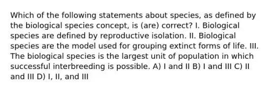 Which of the following statements about species, as defined by the biological species concept, is (are) correct? I. Biological species are defined by reproductive isolation. II. Biological species are the model used for grouping extinct forms of life. III. The biological species is the largest unit of population in which successful interbreeding is possible. A) I and II B) I and III C) II and III D) I, II, and III