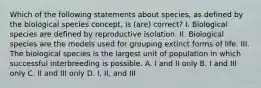 Which of the following statements about species, as defined by the biological species concept, is (are) correct? I. Biological species are defined by reproductive isolation. II. Biological species are the models used for grouping extinct forms of life. III. The biological species is the largest unit of population in which successful interbreeding is possible. A. I and II only B. I and III only C. II and III only D. I, II, and III