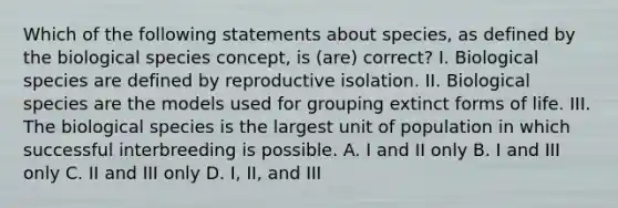 Which of the following statements about species, as defined by the biological species concept, is (are) correct? I. Biological species are defined by reproductive isolation. II. Biological species are the models used for grouping extinct forms of life. III. The biological species is the largest unit of population in which successful interbreeding is possible. A. I and II only B. I and III only C. II and III only D. I, II, and III