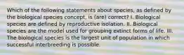 Which of the following statements about species, as defined by the biological species concept, is (are) correct? I. Biological species are defined by reproductive isolation. II. Biological species are the model used for grouping extinct forms of life. III. The biological species is the largest unit of population in which successful interbreeding is possible.