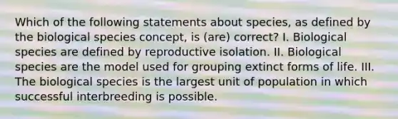 Which of the following statements about species, as defined by the biological species concept, is (are) correct? I. Biological species are defined by reproductive isolation. II. Biological species are the model used for grouping extinct forms of life. III. The biological species is the largest unit of population in which successful interbreeding is possible.