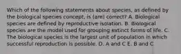 Which of the following statements about species, as defined by the biological species concept, is (are) correct? A. Biological species are defined by reproductive isolation. B. Biological species are the model used for grouping extinct forms of life. C. The biological species is the largest unit of population in which successful reproduction is possible. D. A and C E. B and C