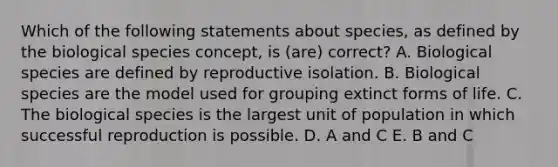 Which of the following statements about species, as defined by the biological species concept, is (are) correct? A. Biological species are defined by reproductive isolation. B. Biological species are the model used for grouping extinct forms of life. C. The biological species is the largest unit of population in which successful reproduction is possible. D. A and C E. B and C