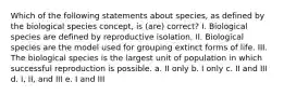 Which of the following statements about species, as defined by the biological species concept, is (are) correct? I. Biological species are defined by reproductive isolation. II. Biological species are the model used for grouping extinct forms of life. III. The biological species is the largest unit of population in which successful reproduction is possible. a. II only b. I only c. II and III d. I, II, and III e. I and III