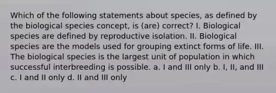 Which of the following statements about species, as defined by the biological species concept, is (are) correct? I. Biological species are defined by reproductive isolation. II. Biological species are the models used for grouping extinct forms of life. III. The biological species is the largest unit of population in which successful interbreeding is possible. a. I and III only b. I, II, and III c. I and II only d. II and III only