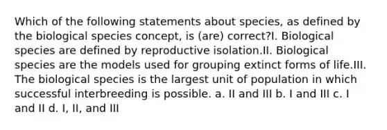 Which of the following statements about species, as defined by the biological species concept, is (are) correct?I. Biological species are defined by reproductive isolation.II. Biological species are the models used for grouping extinct forms of life.III. The biological species is the largest unit of population in which successful interbreeding is possible. a. II and III b. I and III c. I and II d. I, II, and III