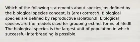 Which of the following statements about species, as defined by the biological species concept, is (are) correct?I. Biological species are defined by reproductive isolation.II. Biological species are the models used for grouping extinct forms of life.III. The biological species is the largest unit of population in which successful interbreeding is possible.