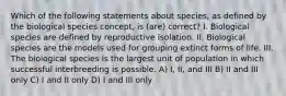 Which of the following statements about species, as defined by the biological species concept, is (are) correct? I. Biological species are defined by reproductive isolation. II. Biological species are the models used for grouping extinct forms of life. III. The biological species is the largest unit of population in which successful interbreeding is possible. A) I, II, and III B) II and III only C) I and II only D) I and III only