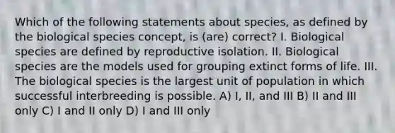 Which of the following statements about species, as defined by the biological species concept, is (are) correct? I. Biological species are defined by reproductive isolation. II. Biological species are the models used for grouping extinct forms of life. III. The biological species is the largest unit of population in which successful interbreeding is possible. A) I, II, and III B) II and III only C) I and II only D) I and III only