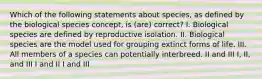 Which of the following statements about species, as defined by the biological species concept, is (are) correct? I. Biological species are defined by reproductive isolation. II. Biological species are the model used for grouping extinct forms of life. III. All members of a species can potentially interbreed. II and III I, II, and III I and II I and III