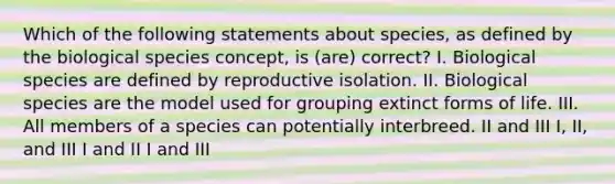 Which of the following statements about species, as defined by the biological species concept, is (are) correct? I. Biological species are defined by reproductive isolation. II. Biological species are the model used for grouping extinct forms of life. III. All members of a species can potentially interbreed. II and III I, II, and III I and II I and III