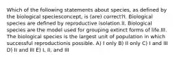 Which of the following statements about species, as defined by the biological speciesconcept, is (are) correct?I. Biological species are defined by reproductive isolation.II. Biological species are the model used for grouping extinct forms of life.III. The biological species is the largest unit of population in which successful reproductionis possible. A) I only B) II only C) I and III D) II and III E) I, II, and III