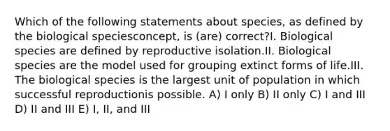 Which of the following statements about species, as defined by the biological speciesconcept, is (are) correct?I. Biological species are defined by reproductive isolation.II. Biological species are the model used for grouping extinct forms of life.III. The biological species is the largest unit of population in which successful reproductionis possible. A) I only B) II only C) I and III D) II and III E) I, II, and III