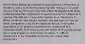 Which of the following statements about species interactions is FALSE? A. Many experiments show that the removal of a single species from a community has little effect. B. Experiments likely underestimate the importance of species interactions because a species interacts with many other species in a community. C. While the direct interactions between any two species may be weak, competition may be an important factor, limiting the abundance of all species involved when considered as a collective whole. D. In most cases, the removal of species groups has a large impact on community structure. E. Diffuse interactions in communities occur only for competitive interactions.