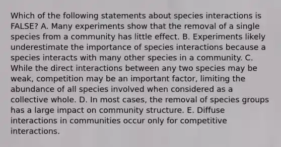 Which of the following statements about species interactions is FALSE? A. Many experiments show that the removal of a single species from a community has little effect. B. Experiments likely underestimate the importance of species interactions because a species interacts with many other species in a community. C. While the direct interactions between any two species may be weak, competition may be an important factor, limiting the abundance of all species involved when considered as a collective whole. D. In most cases, the removal of species groups has a large impact on community structure. E. Diffuse interactions in communities occur only for competitive interactions.