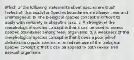 Which of the following statements about species are true? [select all that apply] a. Species boundaries are always clear and unambiguous. b. The biological species concept is difficult to apply with certainty to allopatric taxa. c. A strength of the morphological species concept is that it can be used to assess species boundaries among fossil organisms. d. A weakness of the morphological species concept is that it does a poor job of delineating cryptic species. e. An advantage of the biological species concept is that it can be applied to both sexual and asexual organisms.