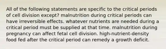 All of the following statements are specific to the critical periods of cell division except? malnutrition during critical periods can have irreversible effects. whatever nutrients are needed during a critical period must be supplied at that time. malnutrition during pregnancy can affect fetal cell division. high-nutrient-density food fed after the critical period can remedy a growth deficit.