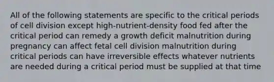 All of the following statements are specific to the critical periods of cell division except high-nutrient-density food fed after the critical period can remedy a growth deficit malnutrition during pregnancy can affect fetal cell division malnutrition during critical periods can have irreversible effects whatever nutrients are needed during a critical period must be supplied at that time