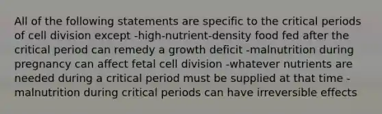 All of the following statements are specific to the critical periods of cell division except -high-nutrient-density food fed after the critical period can remedy a growth deficit -malnutrition during pregnancy can affect fetal cell division -whatever nutrients are needed during a critical period must be supplied at that time -malnutrition during critical periods can have irreversible effects