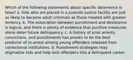 Which of the following statements about specific deterrence is false? a. Kids who are placed in a juvenile justice facility are just as likely to become adult criminals as those treated with greater leniency. b. The association between punishment and desistance is logical, and there is plenty of evidence that punitive measures alone deter future delinquency. c. A history of prior arrests, convictions, and punishments has proven to be the best predictor of re-arrest among young offenders released from correctional institutions. d. Punishment strategies may stigmatize kids and help lock offenders into a delinquent career.