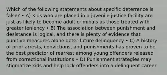 Which of the following statements about specific deterrence is false? • A) Kids who are placed in a juvenile justice facility are just as likely to become adult criminals as those treated with greater leniency • B) The association between punishment and desistance is logical, and there is plenty of evidence that punitive measures alone deter future delinquency • C) A history of prior arrests, convictions, and punishments has proven to be the best predictor of rearrest among young offenders released from correctional institutions • D) Punishment strategies may stigmatize kids and help lock offenders into a delinquent career