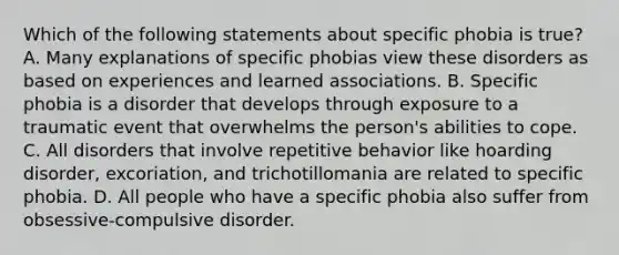 Which of the following statements about specific phobia is true? A. Many explanations of specific phobias view these disorders as based on experiences and learned associations. B. Specific phobia is a disorder that develops through exposure to a traumatic event that overwhelms the person's abilities to cope. C. All disorders that involve repetitive behavior like hoarding disorder, excoriation, and trichotillomania are related to specific phobia. D. All people who have a specific phobia also suffer from obsessive-compulsive disorder.