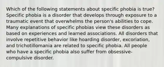 Which of the following statements about specific phobia is true? Specific phobia is a disorder that develops through exposure to a traumatic event that overwhelms the person's abilities to cope. Many explanations of specific phobias view these disorders as based on experiences and learned associations. All disorders that involve repetitive behavior like hoarding disorder, excoriation, and trichotillomania are related to specific phobia. All people who have a specific phobia also suffer from obsessive-compulsive disorder.