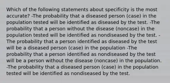 Which of the following statements about specificity is the most accurate? -The probability that a diseased person (case) in the population tested will be identified as diseased by the test. -The probability that a person without the disease (noncase) in the population tested will be identified as nondiseased by the test. -The probability that a person identified as diseased by the test will be a diseased person (case) in the population -The probability that a person identified as nondiseased by the test will be a person without the disease (noncase) in the population. -The probability that a diseased person (case) in the population tested will be identified as nondiseased by the test.