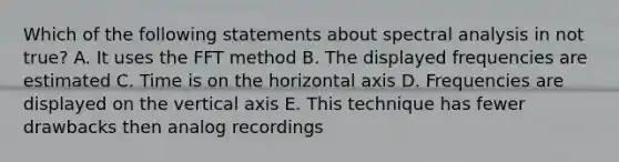 Which of the following statements about spectral analysis in not true? A. It uses the FFT method B. The displayed frequencies are estimated C. Time is on the horizontal axis D. Frequencies are displayed on the vertical axis E. This technique has fewer drawbacks then analog recordings