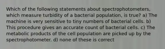 Which of the following statements about spectrophotometers, which measure turbidity of a bacterial population, is true? a) The machine is very sensitive to tiny numbers of bacterial cells. b) This procedure gives an accurate count of bacterial cells. c) The metabolic products of the cell population are picked up by the spectrophotometer. d) none of these is correct