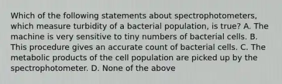 Which of the following statements about spectrophotometers, which measure turbidity of a bacterial population, is true? A. The machine is very sensitive to tiny numbers of bacterial cells. B. This procedure gives an accurate count of bacterial cells. C. The metabolic products of the cell population are picked up by the spectrophotometer. D. None of the above