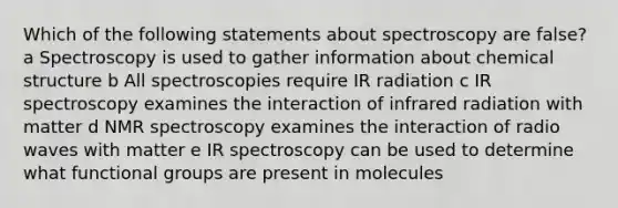 Which of the following statements about spectroscopy are false? a Spectroscopy is used to gather information about chemical structure b All spectroscopies require IR radiation c IR spectroscopy examines the interaction of infrared radiation with matter d NMR spectroscopy examines the interaction of radio waves with matter e IR spectroscopy can be used to determine what functional groups are present in molecules