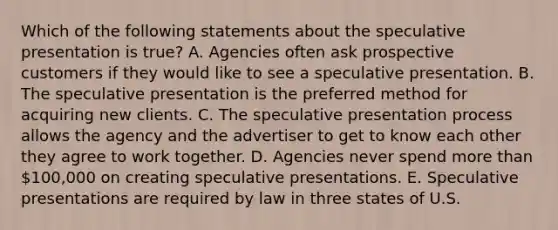 Which of the following statements about the speculative presentation is true? A. Agencies often ask prospective customers if they would like to see a speculative presentation. B. The speculative presentation is the preferred method for acquiring new clients. C. The speculative presentation process allows the agency and the advertiser to get to know each other they agree to work together. D. Agencies never spend more than 100,000 on creating speculative presentations. E. Speculative presentations are required by law in three states of U.S.