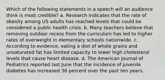 Which of the following statements in a speech will an audience think is most credible? a. Research indicates that the rate of obesity among US adults has reached levels that could be considered a public health crisis. b. Many teachers believe that removing outdoor recess from the curriculum has led to higher rates of overweight in elementary schools nationwide. c. According to evidence, eating a diet of whole grains and unsaturated fat has limited capacity to lower high cholesterol levels that cause heart disease. d. The American Journal of Pediatrics reported last June that the incidence of juvenile diabetes has increased 36 percent over the past ten years.