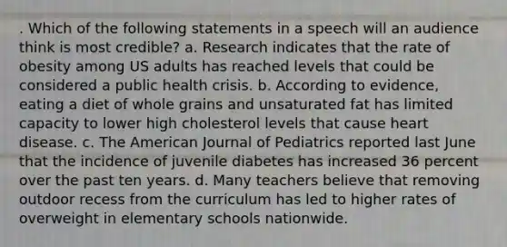 . Which of the following statements in a speech will an audience think is most credible? a. Research indicates that the rate of obesity among US adults has reached levels that could be considered a public health crisis. b. According to evidence, eating a diet of whole grains and unsaturated fat has limited capacity to lower high cholesterol levels that cause heart disease. c. The American Journal of Pediatrics reported last June that the incidence of juvenile diabetes has increased 36 percent over the past ten years. d. Many teachers believe that removing outdoor recess from the curriculum has led to higher rates of overweight in elementary schools nationwide.