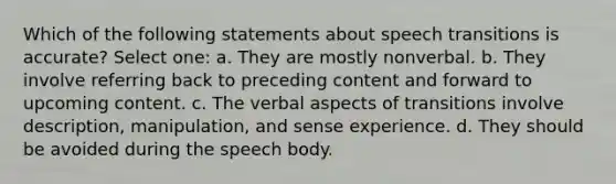 Which of the following statements about speech transitions is accurate? Select one: a. They are mostly nonverbal. b. They involve referring back to preceding content and forward to upcoming content. c. The verbal aspects of transitions involve description, manipulation, and sense experience. d. They should be avoided during the speech body.