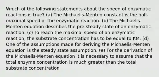 Which of the following statements about the speed of enzymatic reactions is true? (a) The Michaelis-Menten constant is the half-maximal speed of the enzymatic reaction. (b) The Michaelis-Menten equation describes the pre-steady state of an enzymatic reaction. (c) To reach the maximal speed of an enzymatic reaction, the substrate concentration has to be equal to KM. (d) One of the assumptions made for deriving the Michaelis-Menten equation is the steady state assumption. (e) For the derivation of the Michaelis-Menten equation it is necessary to assume that the total enzyme concentration is much greater than the total substrate concentration