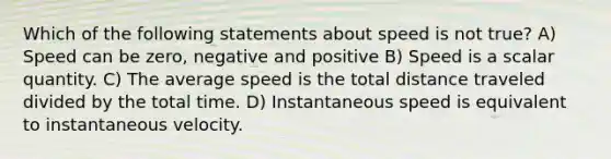 Which of the following statements about speed is not true? A) Speed can be zero, negative and positive B) Speed is a scalar quantity. C) The average speed is the total distance traveled divided by the total time. D) Instantaneous speed is equivalent to instantaneous velocity.