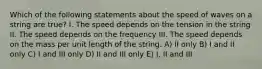 Which of the following statements about the speed of waves on a string are true? I. The speed depends on the tension in the string II. The speed depends on the frequency III. The speed depends on the mass per unit length of the string. A) II only B) I and II only C) I and III only D) II and III only E) I, II and III