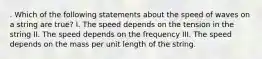 . Which of the following statements about the speed of waves on a string are true? I. The speed depends on the tension in the string II. The speed depends on the frequency III. The speed depends on the mass per unit length of the string.