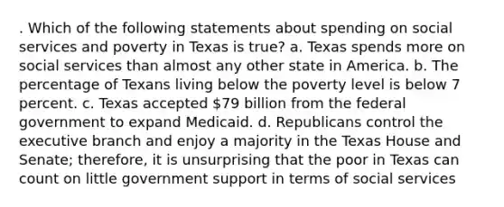 . Which of the following statements about spending on social services and poverty in Texas is true? a. Texas spends more on social services than almost any other state in America. b. The percentage of Texans living below the poverty level is below 7 percent. c. Texas accepted 79 billion from the federal government to expand Medicaid. d. Republicans control the executive branch and enjoy a majority in the Texas House and Senate; therefore, it is unsurprising that the poor in Texas can count on little government support in terms of social services