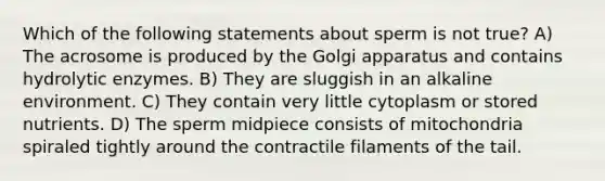 Which of the following statements about sperm is not true? A) The acrosome is produced by the Golgi apparatus and contains hydrolytic enzymes. B) They are sluggish in an alkaline environment. C) They contain very little cytoplasm or stored nutrients. D) The sperm midpiece consists of mitochondria spiraled tightly around the contractile filaments of the tail.